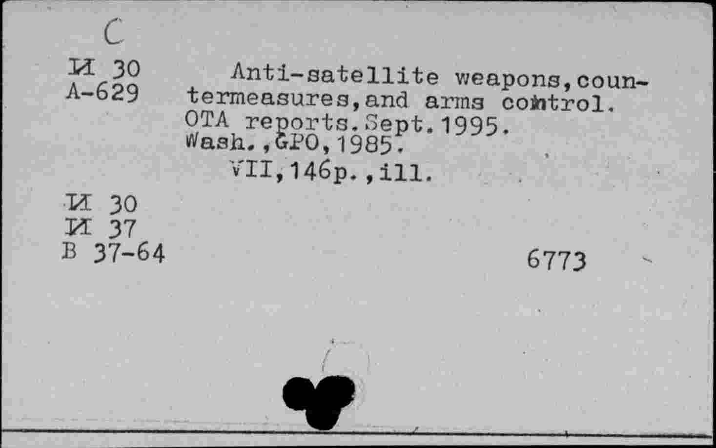 ﻿c K 30 A-629	Anti-satellite weapons,countermeasures, and arms control. OTA reports.Sept.1995. >Vasii. ,GPO, 1985; vll,146p.,111.
Ti 30 VL 37 B 37-64	6773